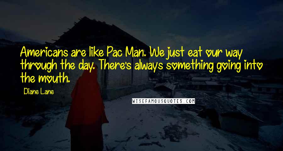 Diane Lane Quotes: Americans are like Pac Man. We just eat our way through the day. There's always something going into the mouth.