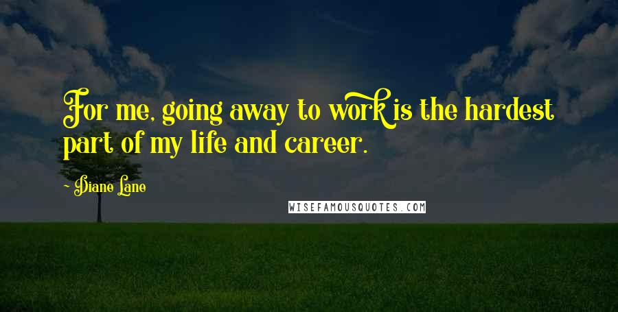 Diane Lane Quotes: For me, going away to work is the hardest part of my life and career.
