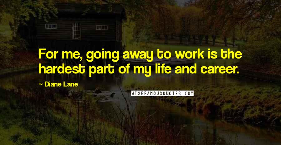 Diane Lane Quotes: For me, going away to work is the hardest part of my life and career.