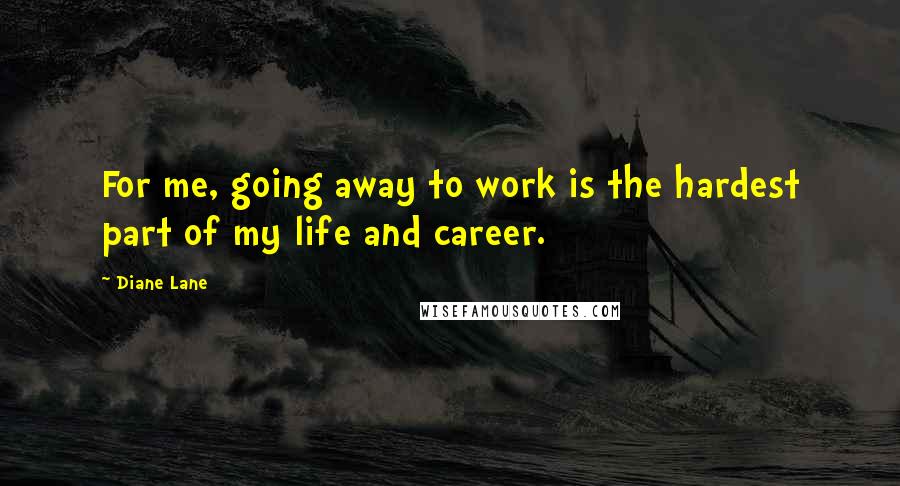 Diane Lane Quotes: For me, going away to work is the hardest part of my life and career.