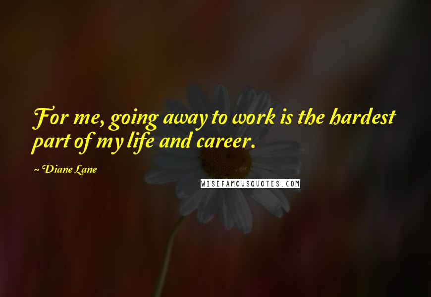 Diane Lane Quotes: For me, going away to work is the hardest part of my life and career.