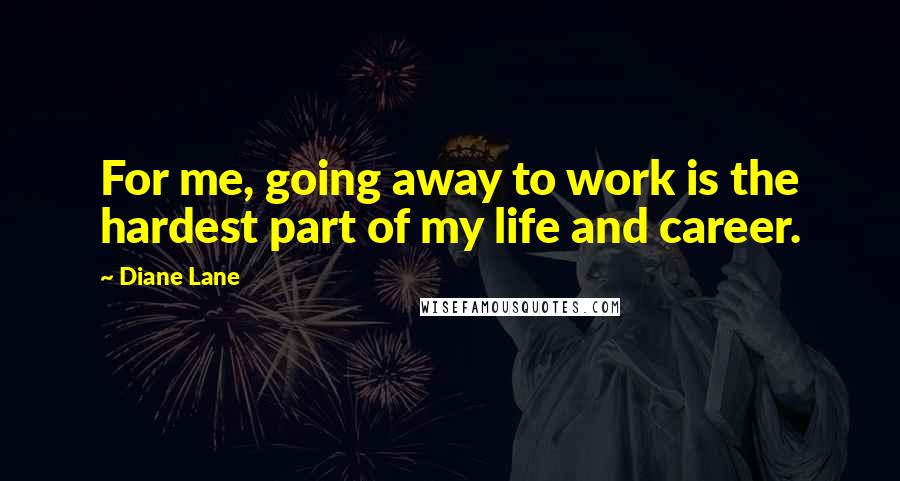 Diane Lane Quotes: For me, going away to work is the hardest part of my life and career.