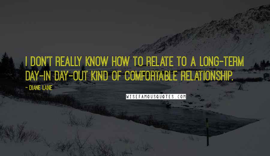 Diane Lane Quotes: I don't really know how to relate to a long-term day-in day-out kind of comfortable relationship.