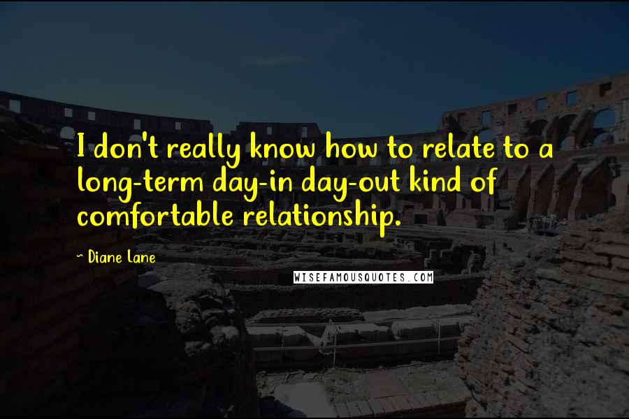 Diane Lane Quotes: I don't really know how to relate to a long-term day-in day-out kind of comfortable relationship.