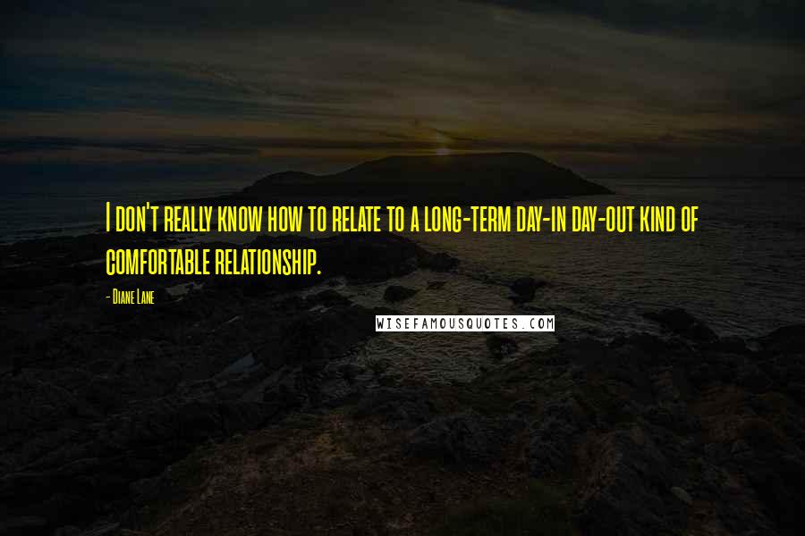 Diane Lane Quotes: I don't really know how to relate to a long-term day-in day-out kind of comfortable relationship.