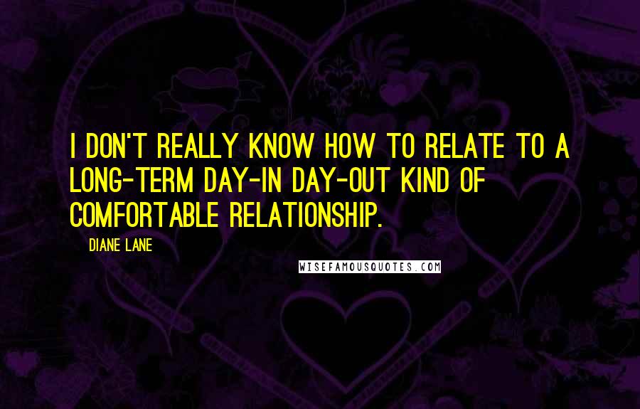Diane Lane Quotes: I don't really know how to relate to a long-term day-in day-out kind of comfortable relationship.