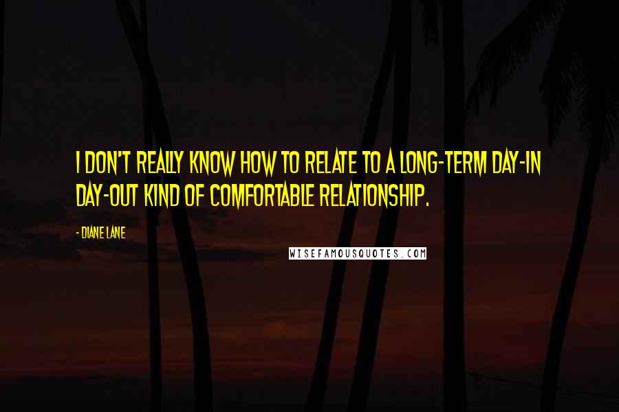 Diane Lane Quotes: I don't really know how to relate to a long-term day-in day-out kind of comfortable relationship.