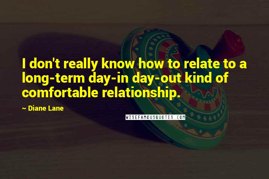 Diane Lane Quotes: I don't really know how to relate to a long-term day-in day-out kind of comfortable relationship.
