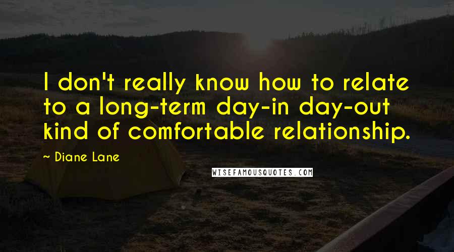 Diane Lane Quotes: I don't really know how to relate to a long-term day-in day-out kind of comfortable relationship.