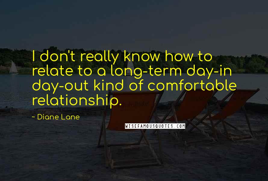 Diane Lane Quotes: I don't really know how to relate to a long-term day-in day-out kind of comfortable relationship.