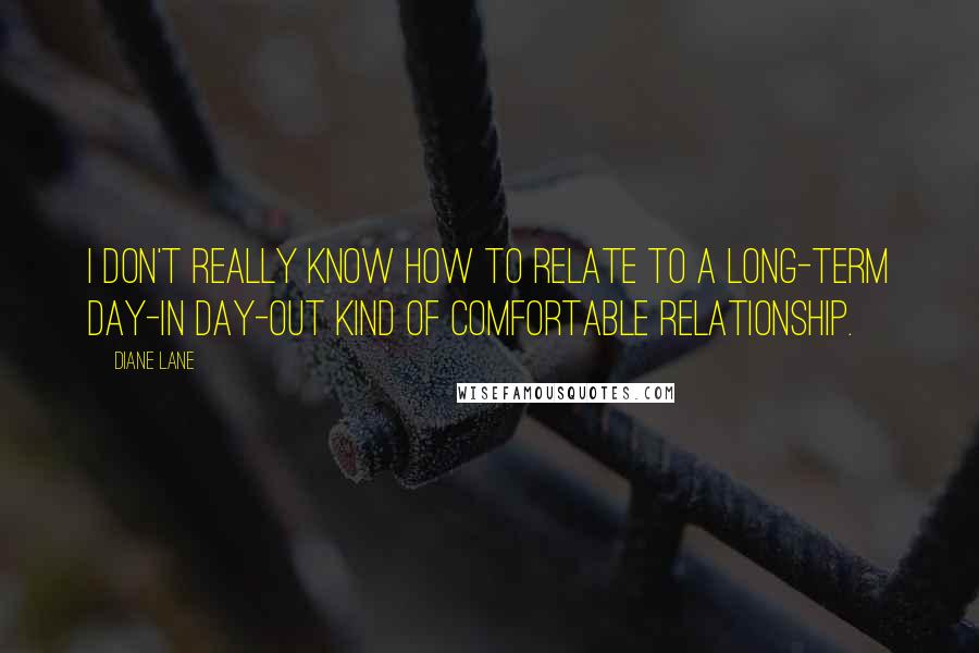 Diane Lane Quotes: I don't really know how to relate to a long-term day-in day-out kind of comfortable relationship.
