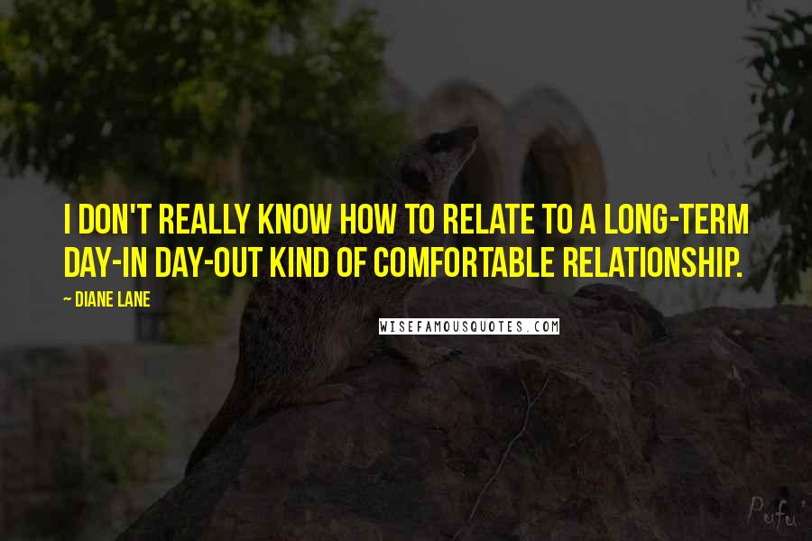Diane Lane Quotes: I don't really know how to relate to a long-term day-in day-out kind of comfortable relationship.