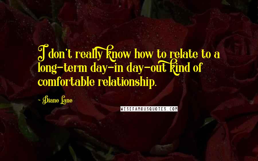 Diane Lane Quotes: I don't really know how to relate to a long-term day-in day-out kind of comfortable relationship.
