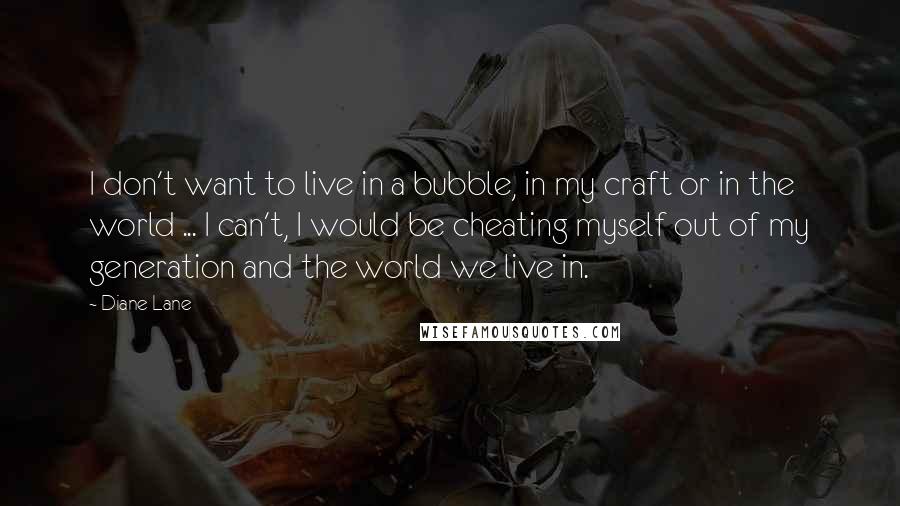 Diane Lane Quotes: I don't want to live in a bubble, in my craft or in the world ... I can't, I would be cheating myself out of my generation and the world we live in.