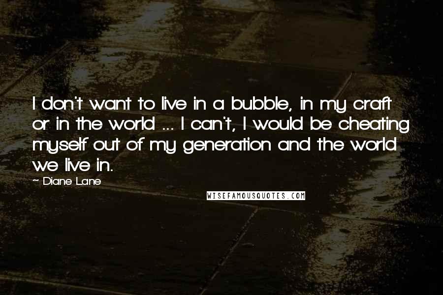 Diane Lane Quotes: I don't want to live in a bubble, in my craft or in the world ... I can't, I would be cheating myself out of my generation and the world we live in.