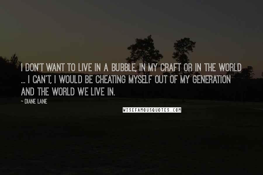 Diane Lane Quotes: I don't want to live in a bubble, in my craft or in the world ... I can't, I would be cheating myself out of my generation and the world we live in.