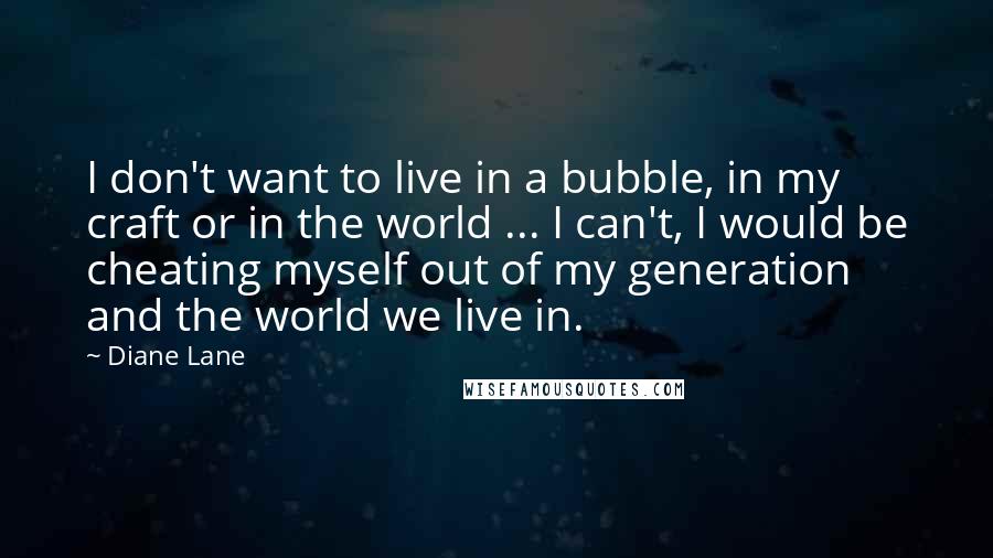 Diane Lane Quotes: I don't want to live in a bubble, in my craft or in the world ... I can't, I would be cheating myself out of my generation and the world we live in.