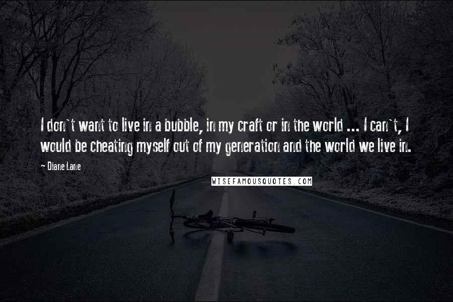 Diane Lane Quotes: I don't want to live in a bubble, in my craft or in the world ... I can't, I would be cheating myself out of my generation and the world we live in.