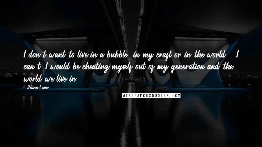 Diane Lane Quotes: I don't want to live in a bubble, in my craft or in the world ... I can't, I would be cheating myself out of my generation and the world we live in.