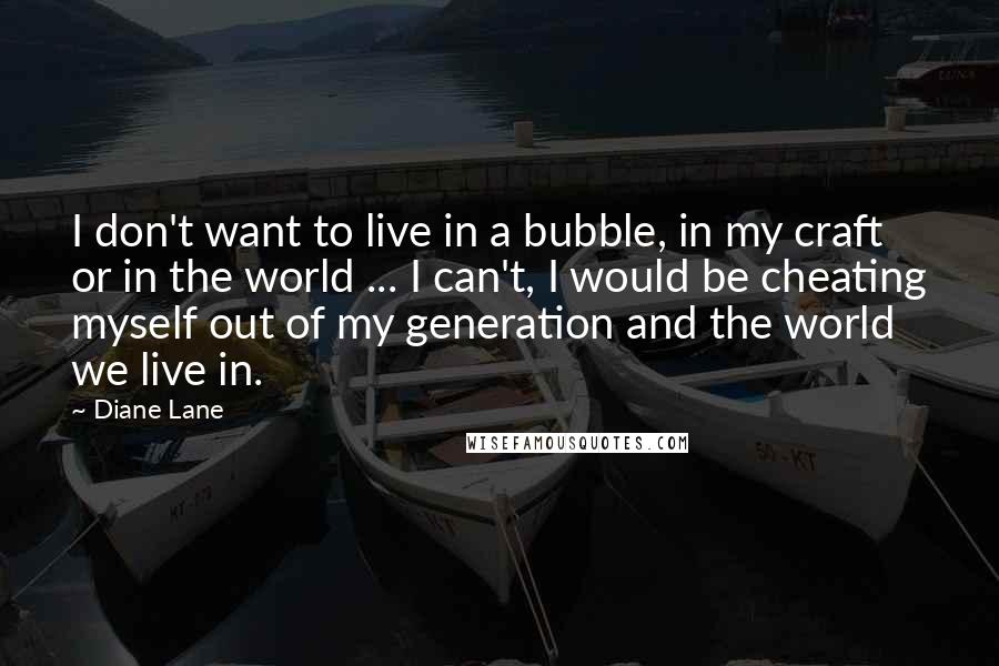 Diane Lane Quotes: I don't want to live in a bubble, in my craft or in the world ... I can't, I would be cheating myself out of my generation and the world we live in.