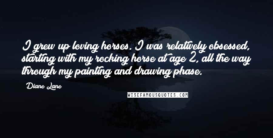 Diane Lane Quotes: I grew up loving horses. I was relatively obsessed, starting with my rocking horse at age 2, all the way through my painting and drawing phase.