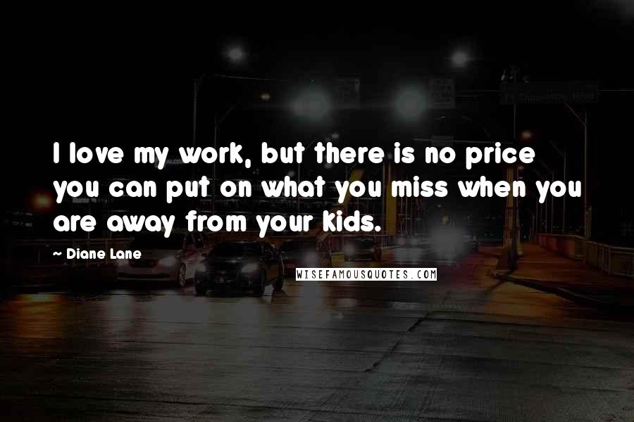 Diane Lane Quotes: I love my work, but there is no price you can put on what you miss when you are away from your kids.