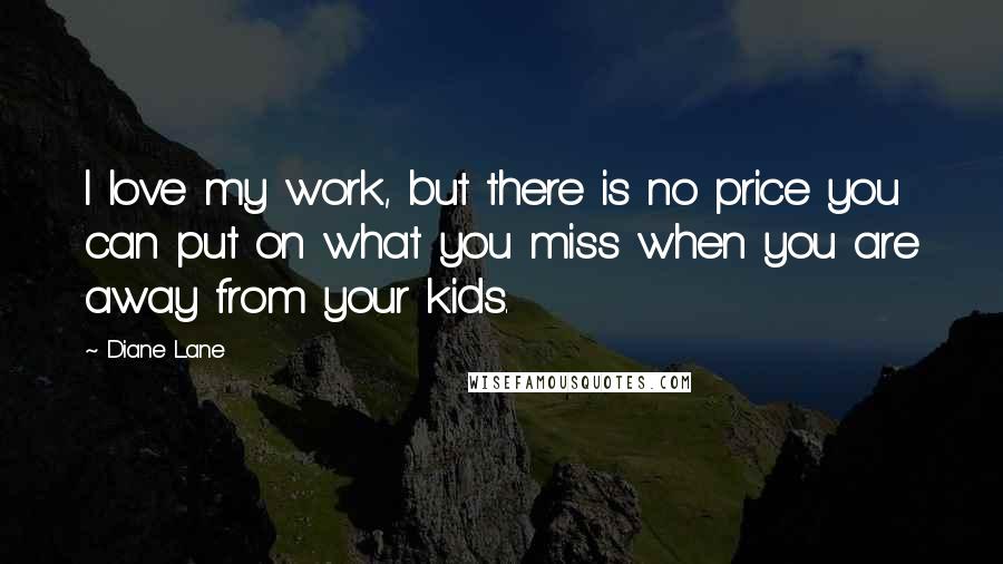 Diane Lane Quotes: I love my work, but there is no price you can put on what you miss when you are away from your kids.