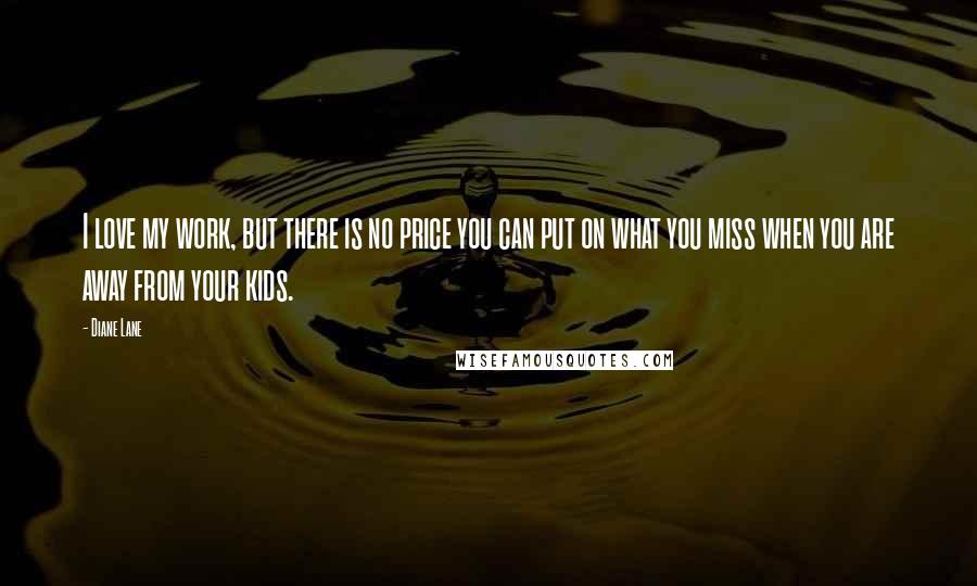 Diane Lane Quotes: I love my work, but there is no price you can put on what you miss when you are away from your kids.