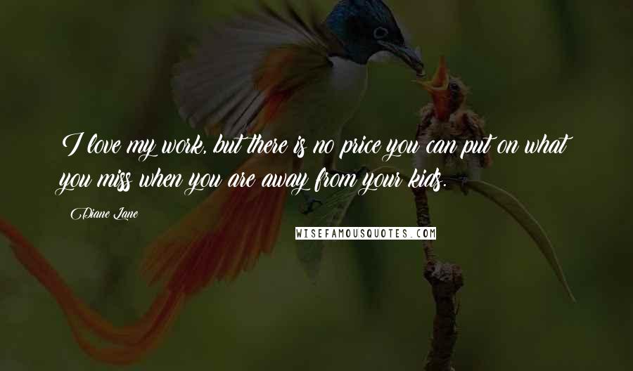 Diane Lane Quotes: I love my work, but there is no price you can put on what you miss when you are away from your kids.