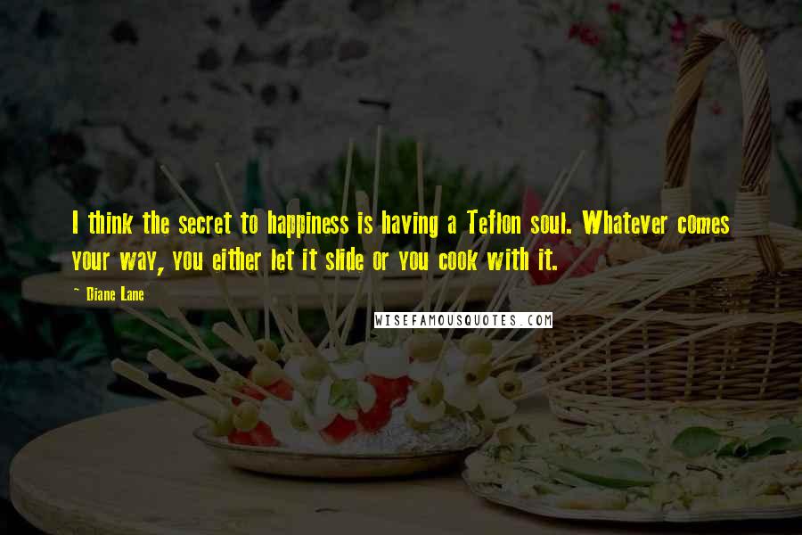 Diane Lane Quotes: I think the secret to happiness is having a Teflon soul. Whatever comes your way, you either let it slide or you cook with it.