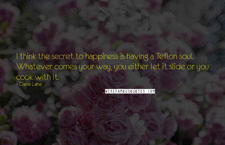 Diane Lane Quotes: I think the secret to happiness is having a Teflon soul. Whatever comes your way, you either let it slide or you cook with it.