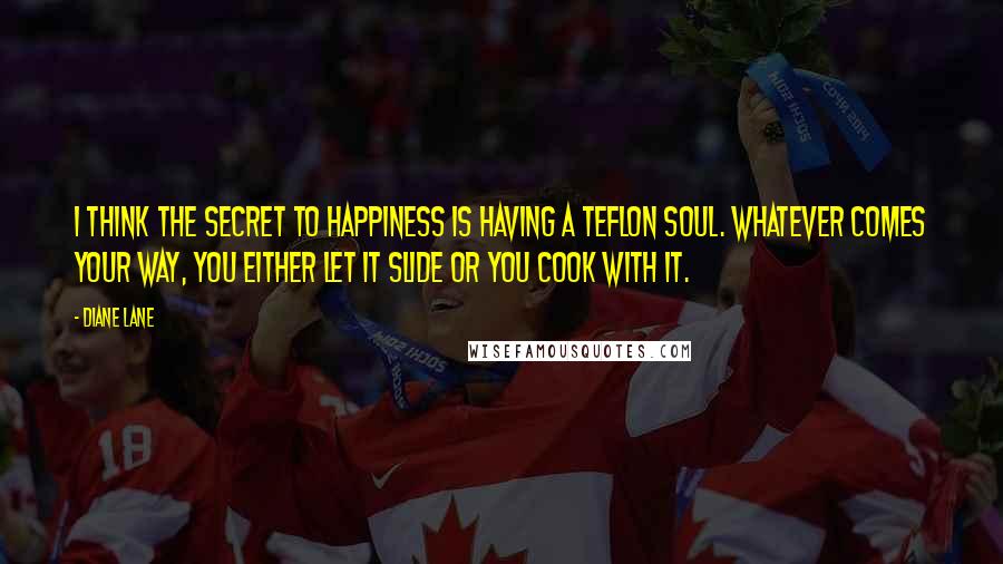 Diane Lane Quotes: I think the secret to happiness is having a Teflon soul. Whatever comes your way, you either let it slide or you cook with it.