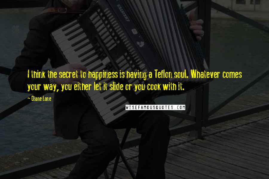 Diane Lane Quotes: I think the secret to happiness is having a Teflon soul. Whatever comes your way, you either let it slide or you cook with it.