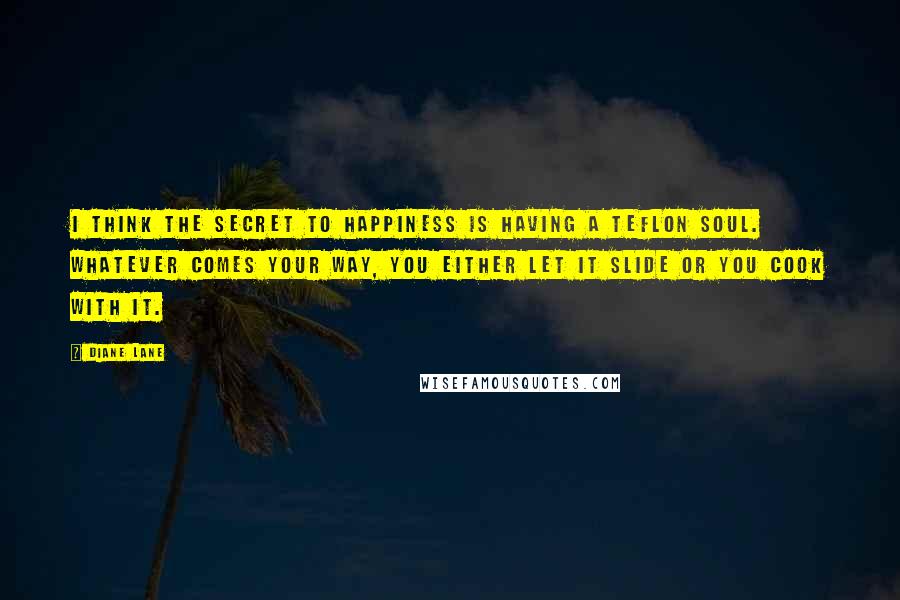 Diane Lane Quotes: I think the secret to happiness is having a Teflon soul. Whatever comes your way, you either let it slide or you cook with it.