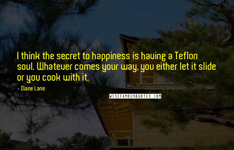 Diane Lane Quotes: I think the secret to happiness is having a Teflon soul. Whatever comes your way, you either let it slide or you cook with it.