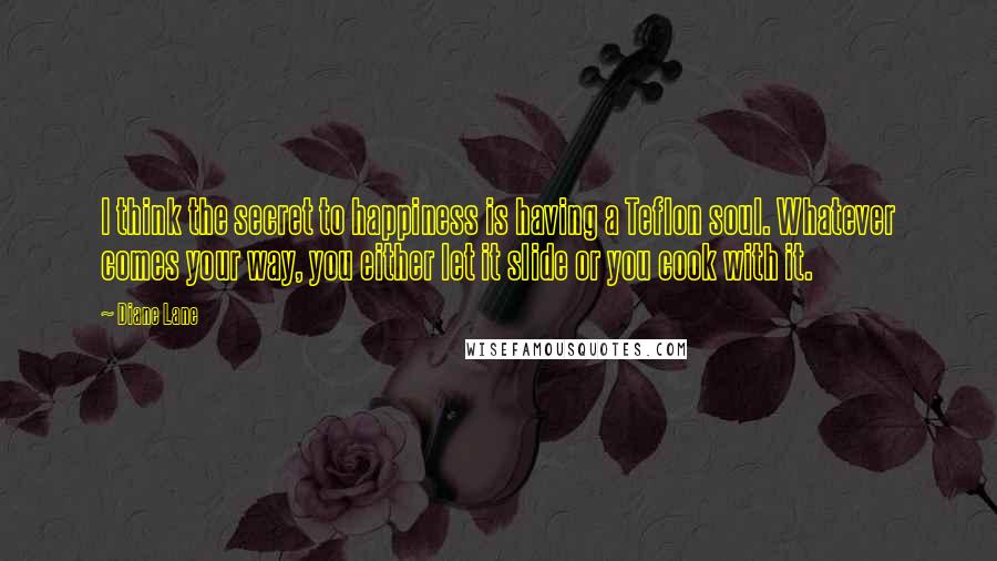 Diane Lane Quotes: I think the secret to happiness is having a Teflon soul. Whatever comes your way, you either let it slide or you cook with it.