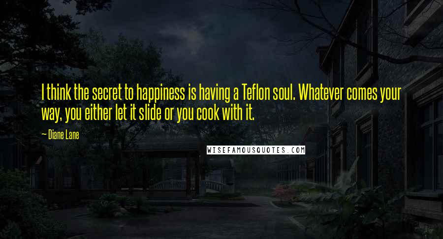 Diane Lane Quotes: I think the secret to happiness is having a Teflon soul. Whatever comes your way, you either let it slide or you cook with it.