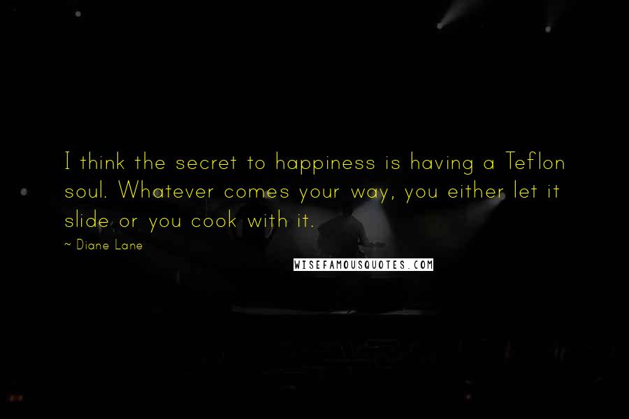 Diane Lane Quotes: I think the secret to happiness is having a Teflon soul. Whatever comes your way, you either let it slide or you cook with it.