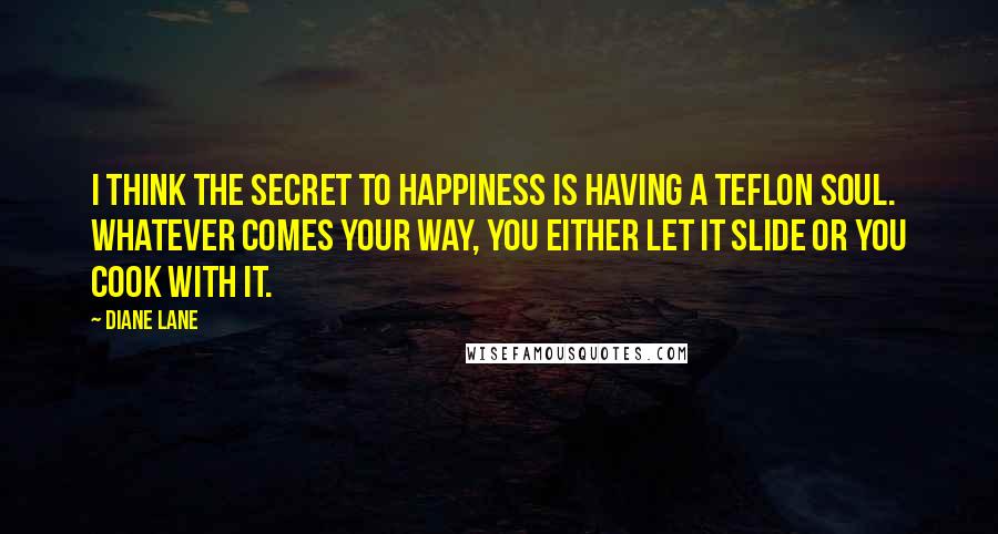 Diane Lane Quotes: I think the secret to happiness is having a Teflon soul. Whatever comes your way, you either let it slide or you cook with it.