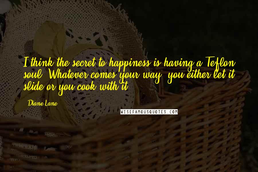 Diane Lane Quotes: I think the secret to happiness is having a Teflon soul. Whatever comes your way, you either let it slide or you cook with it.