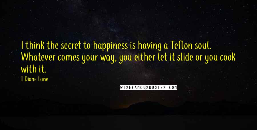 Diane Lane Quotes: I think the secret to happiness is having a Teflon soul. Whatever comes your way, you either let it slide or you cook with it.