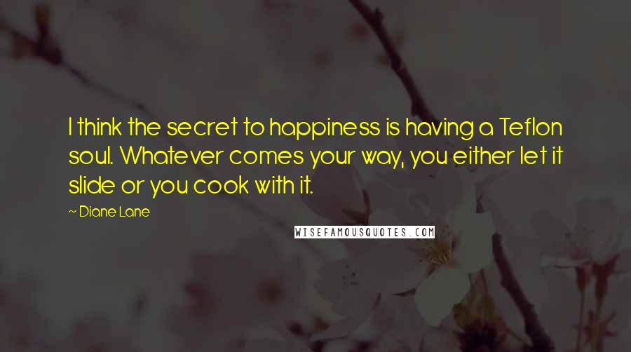 Diane Lane Quotes: I think the secret to happiness is having a Teflon soul. Whatever comes your way, you either let it slide or you cook with it.