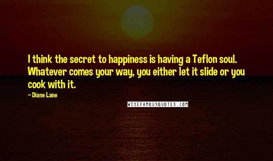 Diane Lane Quotes: I think the secret to happiness is having a Teflon soul. Whatever comes your way, you either let it slide or you cook with it.