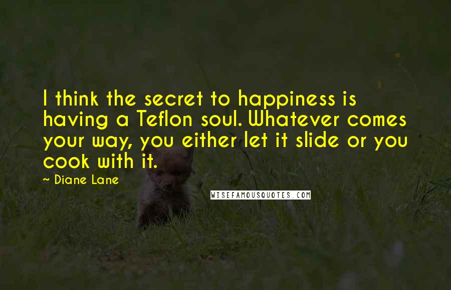 Diane Lane Quotes: I think the secret to happiness is having a Teflon soul. Whatever comes your way, you either let it slide or you cook with it.