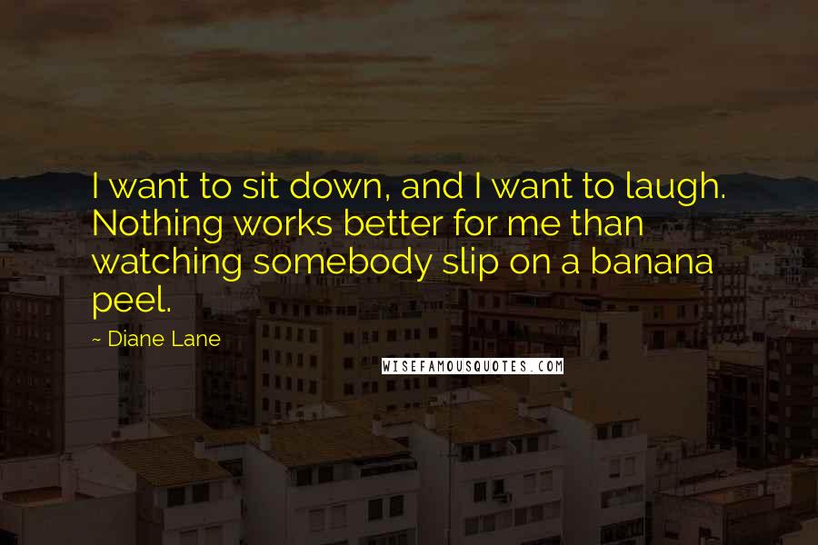 Diane Lane Quotes: I want to sit down, and I want to laugh. Nothing works better for me than watching somebody slip on a banana peel.