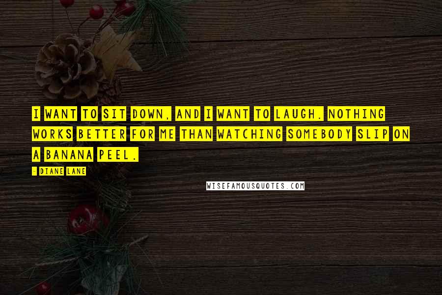 Diane Lane Quotes: I want to sit down, and I want to laugh. Nothing works better for me than watching somebody slip on a banana peel.