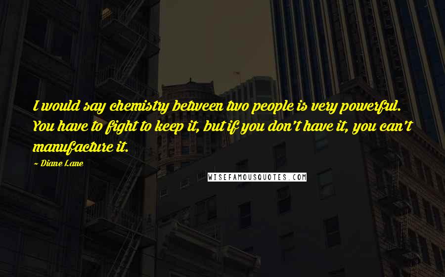 Diane Lane Quotes: I would say chemistry between two people is very powerful. You have to fight to keep it, but if you don't have it, you can't manufacture it.