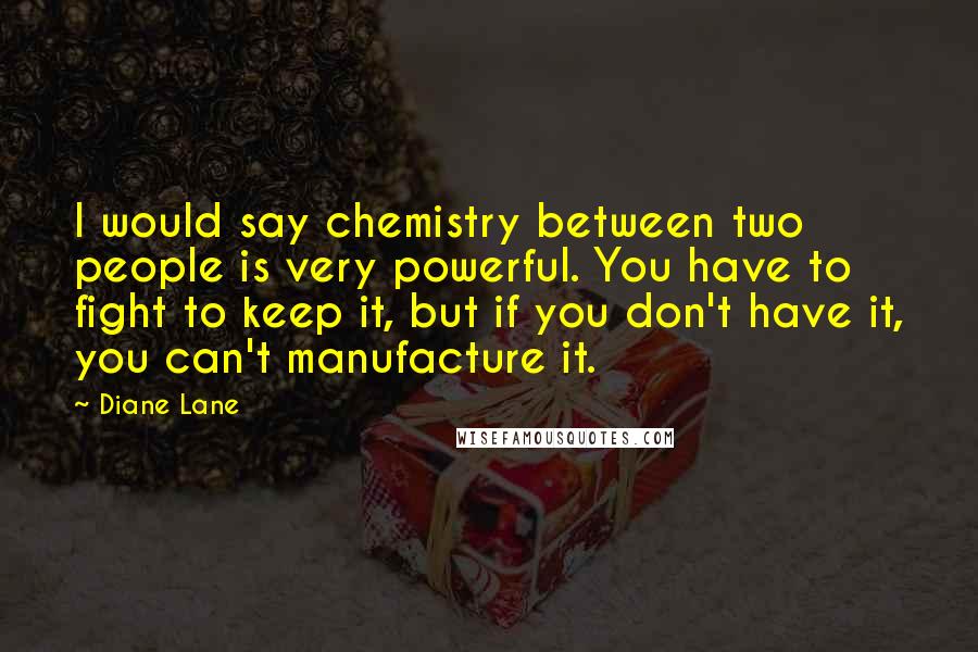 Diane Lane Quotes: I would say chemistry between two people is very powerful. You have to fight to keep it, but if you don't have it, you can't manufacture it.