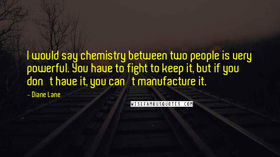 Diane Lane Quotes: I would say chemistry between two people is very powerful. You have to fight to keep it, but if you don't have it, you can't manufacture it.