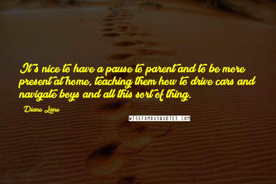 Diane Lane Quotes: It's nice to have a pause to parent and to be more present at home, teaching them how to drive cars and navigate boys and all this sort of thing.